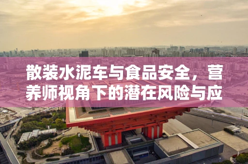 散装水泥车与食品安全，营养师视角下的潜在风险与应对策略
