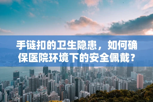 手链扣的卫生隐患，如何确保医院环境下的安全佩戴？