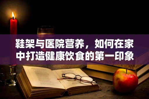 鞋架与医院营养，如何在家中打造健康饮食的第一印象？