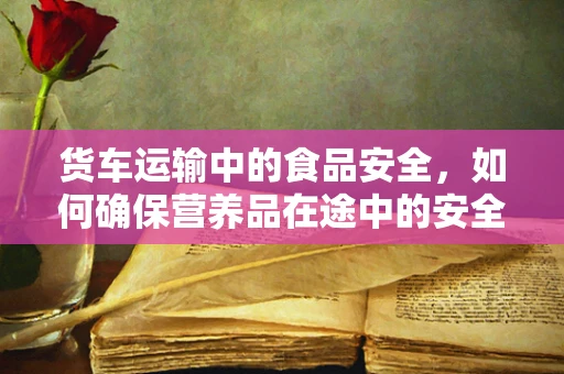 货车运输中的食品安全，如何确保营养品在途中的安全与质量？