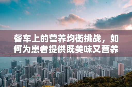 餐车上的营养均衡挑战，如何为患者提供既美味又营养的餐食？