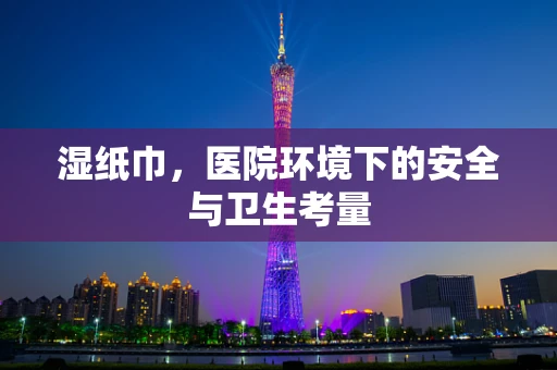湿纸巾，医院环境下的安全与卫生考量
