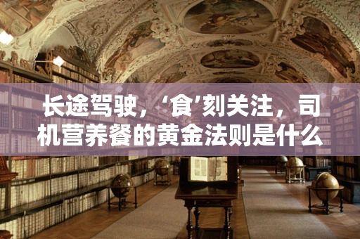 长途驾驶，‘食’刻关注，司机营养餐的黄金法则是什么？
