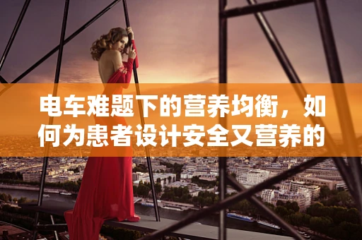 电车难题下的营养均衡，如何为患者设计安全又营养的餐食？