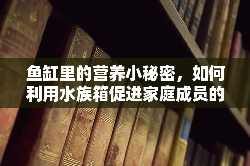鱼缸里的营养小秘密，如何利用水族箱促进家庭成员的均衡饮食？