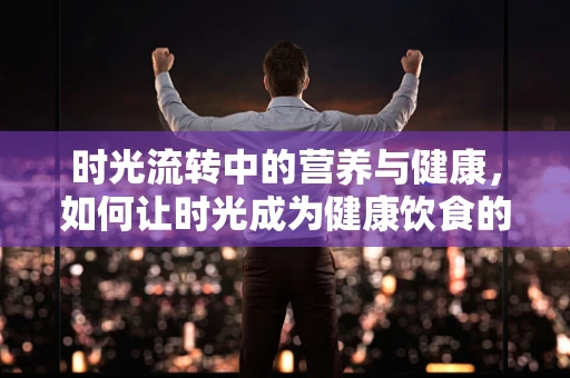 时光流转中的营养与健康，如何让时光成为健康饮食的良友？