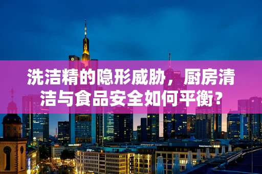 洗洁精的隐形威胁，厨房清洁与食品安全如何平衡？