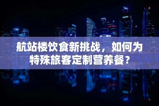 航站楼饮食新挑战，如何为特殊旅客定制营养餐？