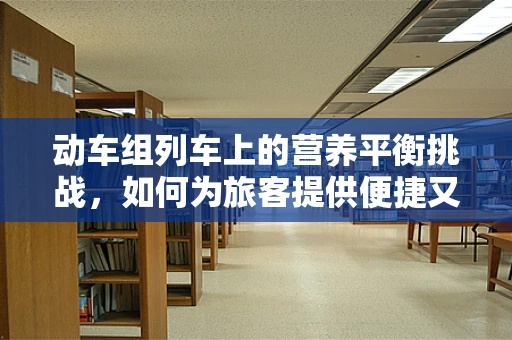 动车组列车上的营养平衡挑战，如何为旅客提供便捷又均衡的餐食？