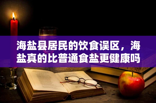 海盐县居民的饮食误区，海盐真的比普通食盐更健康吗？