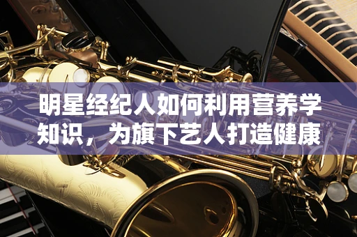 明星经纪人如何利用营养学知识，为旗下艺人打造健康形象？