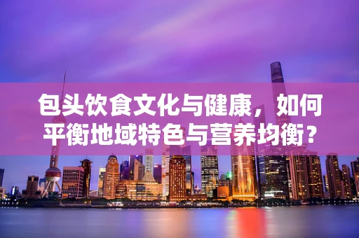 包头饮食文化与健康，如何平衡地域特色与营养均衡？