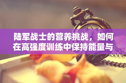陆军战士的营养挑战，如何在高强度训练中保持能量与健康？