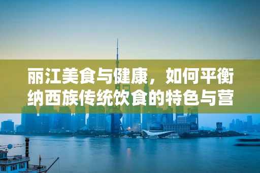 丽江美食与健康，如何平衡纳西族传统饮食的特色与营养均衡？