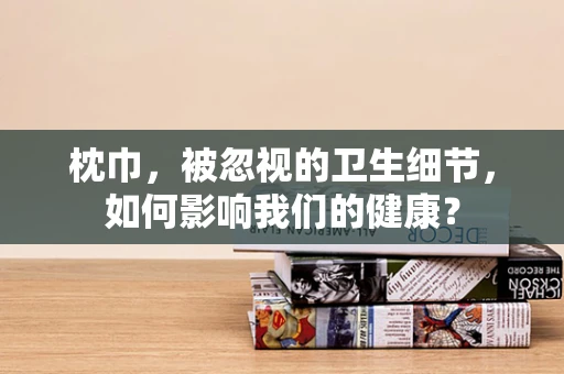 枕巾，被忽视的卫生细节，如何影响我们的健康？