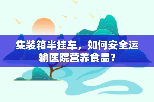 集装箱半挂车，如何安全运输医院营养食品？