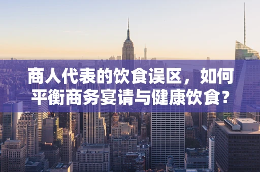 商人代表的饮食误区，如何平衡商务宴请与健康饮食？