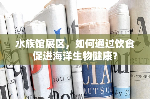 水族馆展区，如何通过饮食促进海洋生物健康？