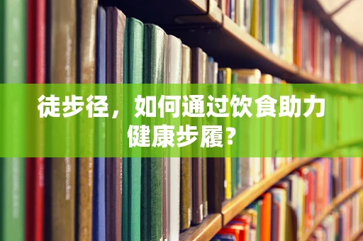 徒步径，如何通过饮食助力健康步履？