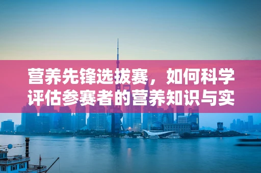 营养先锋选拔赛，如何科学评估参赛者的营养知识与实践能力？
