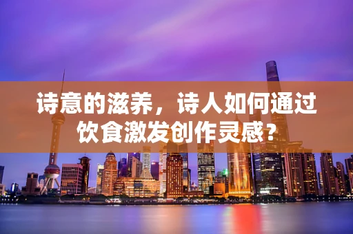 诗意的滋养，诗人如何通过饮食激发创作灵感？