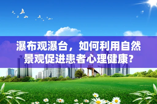 瀑布观瀑台，如何利用自然景观促进患者心理健康？