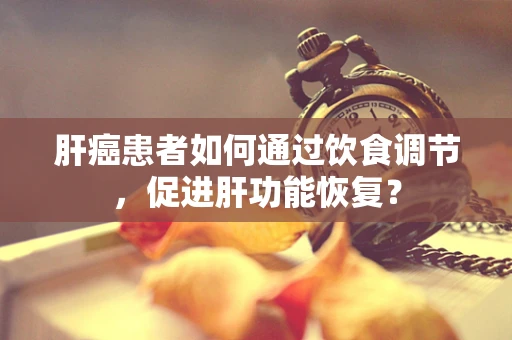 肝癌患者如何通过饮食调节，促进肝功能恢复？