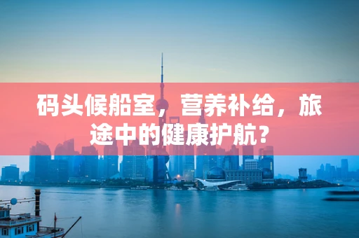 码头候船室，营养补给，旅途中的健康护航？