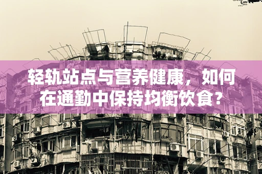 轻轨站点与营养健康，如何在通勤中保持均衡饮食？