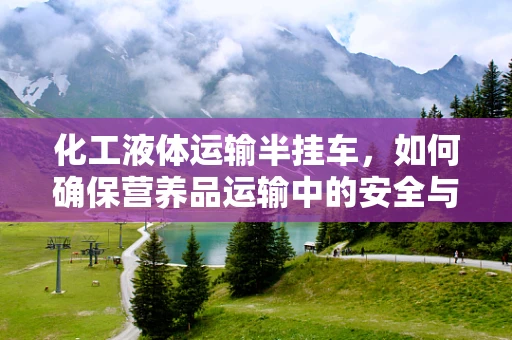化工液体运输半挂车，如何确保营养品运输中的安全与纯净？