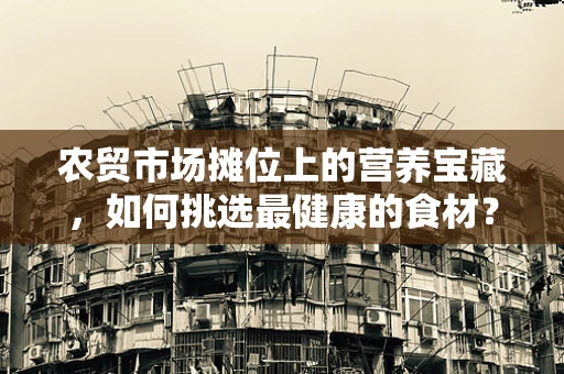 农贸市场摊位上的营养宝藏，如何挑选最健康的食材？
