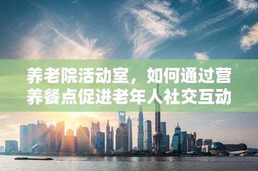 养老院活动室，如何通过营养餐点促进老年人社交互动？
