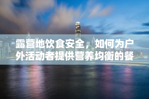 露营地饮食安全，如何为户外活动者提供营养均衡的餐食？
