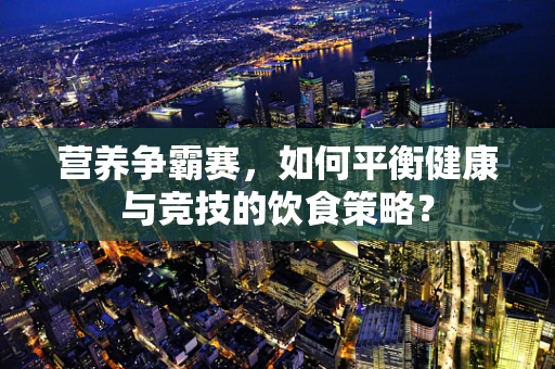 营养争霸赛，如何平衡健康与竞技的饮食策略？