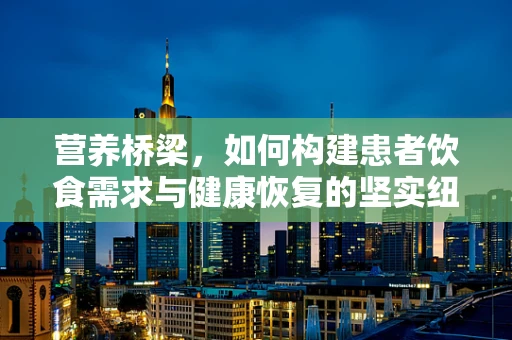 营养桥梁，如何构建患者饮食需求与健康恢复的坚实纽带？