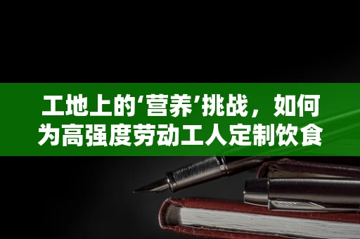 工地上的‘营养’挑战，如何为高强度劳动工人定制饮食方案？