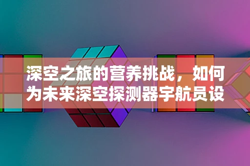 深空之旅的营养挑战，如何为未来深空探测器宇航员设计均衡饮食？