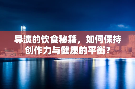 导演的饮食秘籍，如何保持创作力与健康的平衡？