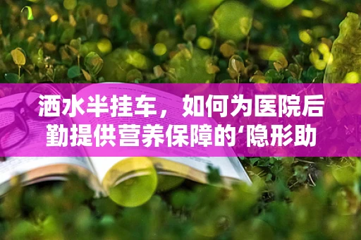 洒水半挂车，如何为医院后勤提供营养保障的‘隐形助手’？