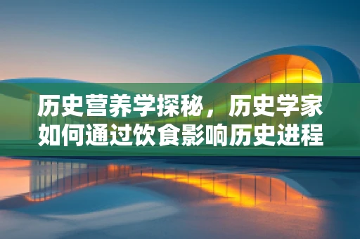 历史营养学探秘，历史学家如何通过饮食影响历史进程？