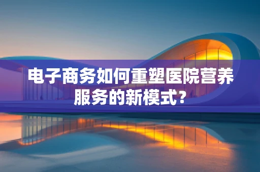 电子商务如何重塑医院营养服务的新模式？