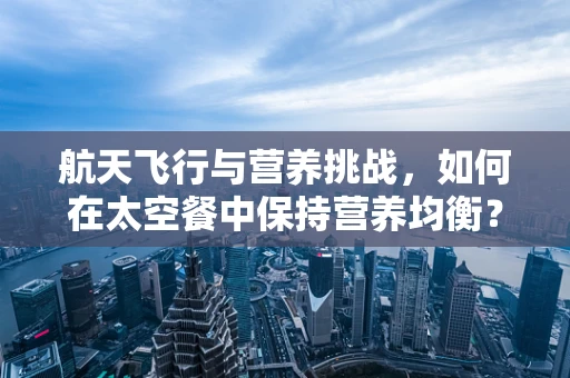 航天飞行与营养挑战，如何在太空餐中保持营养均衡？