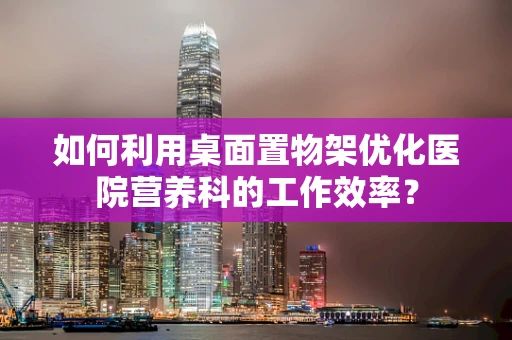 如何利用桌面置物架优化医院营养科的工作效率？