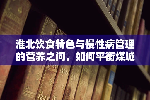 淮北饮食特色与慢性病管理的营养之问，如何平衡煤城风味与健康饮食？