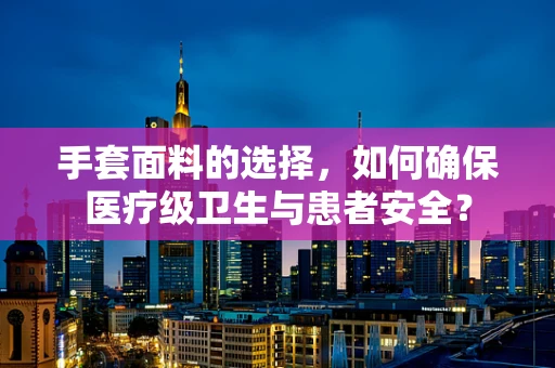 手套面料的选择，如何确保医疗级卫生与患者安全？
