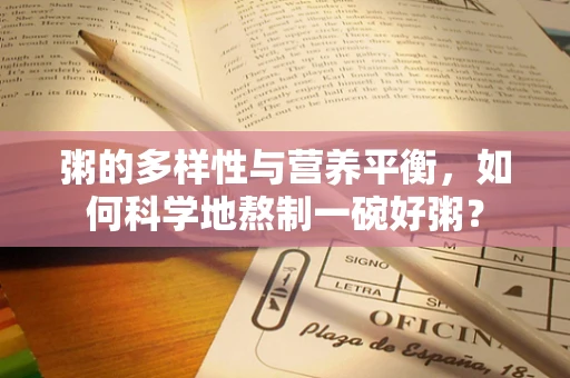 粥的多样性与营养平衡，如何科学地熬制一碗好粥？