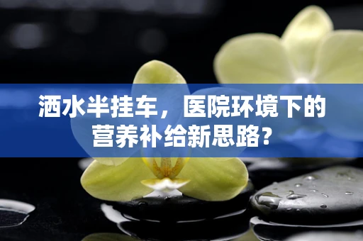 洒水半挂车，医院环境下的营养补给新思路？