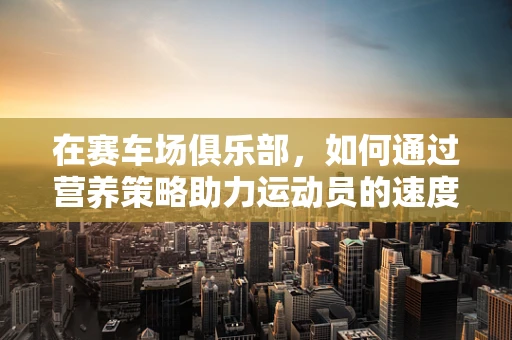 在赛车场俱乐部，如何通过营养策略助力运动员的速度与激情？