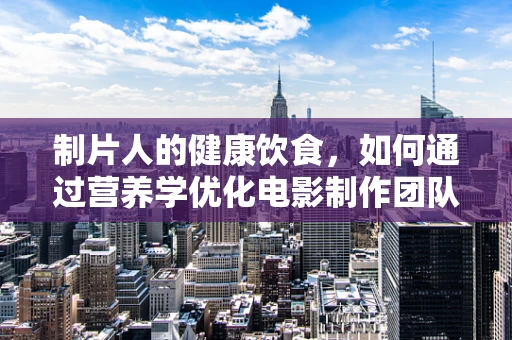 制片人的健康饮食，如何通过营养学优化电影制作团队的能量与表现？
