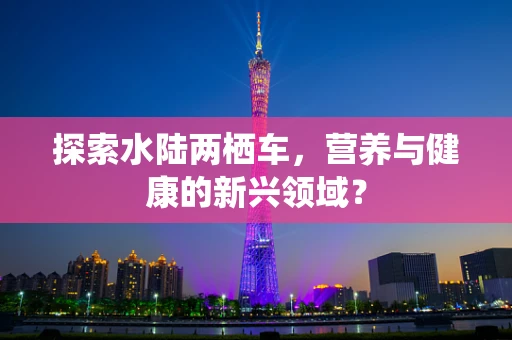探索水陆两栖车，营养与健康的新兴领域？